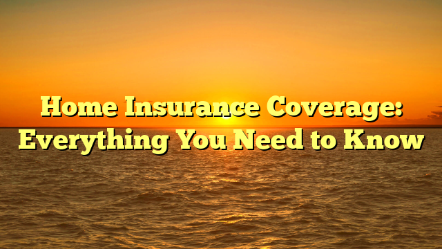 Home Insurance Coverage: Everything You Need to Know 